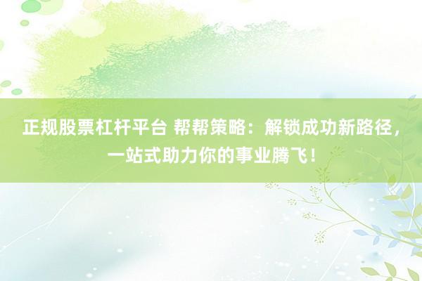 正规股票杠杆平台 帮帮策略：解锁成功新路径，一站式助力你的事业腾飞！