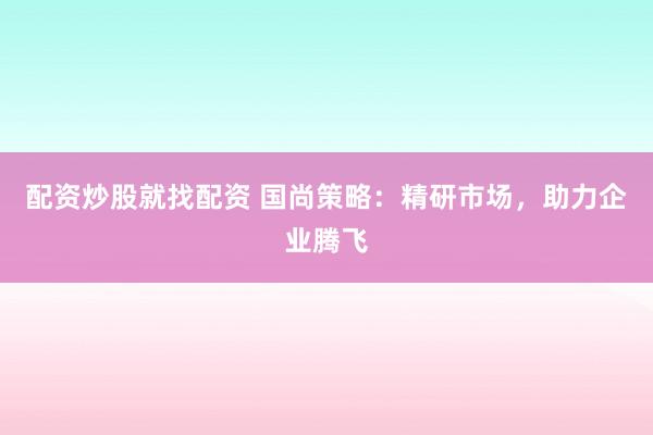 配资炒股就找配资 国尚策略：精研市场，助力企业腾飞