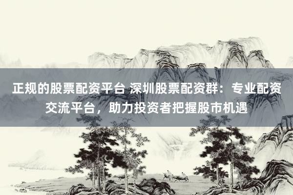 正规的股票配资平台 深圳股票配资群：专业配资交流平台，助力投资者把握股市机遇