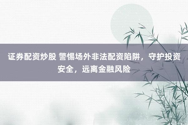 证券配资炒股 警惕场外非法配资陷阱，守护投资安全，远离金融风险