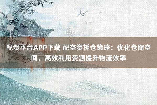 配资平台APP下载 配空资拆仓策略：优化仓储空间，高效利用资源提升物流效率