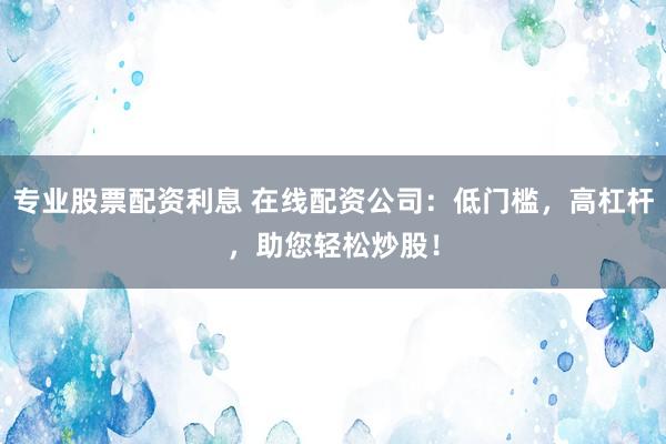 专业股票配资利息 在线配资公司：低门槛，高杠杆，助您轻松炒股！