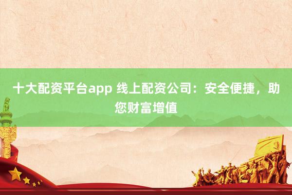 十大配资平台app 线上配资公司：安全便捷，助您财富增值
