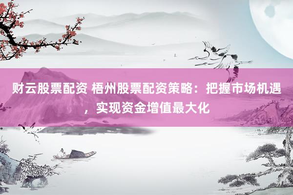 财云股票配资 梧州股票配资策略：把握市场机遇，实现资金增值最大化