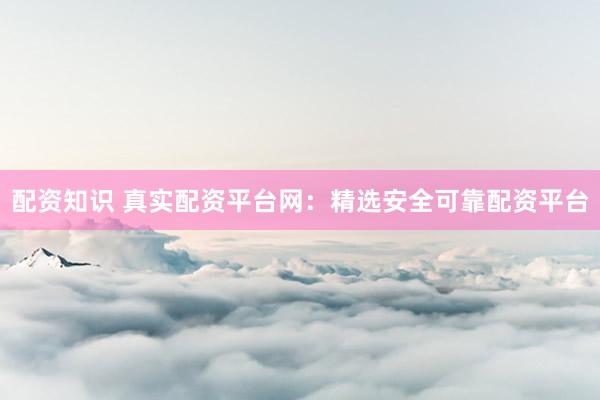 配资知识 真实配资平台网：精选安全可靠配资平台