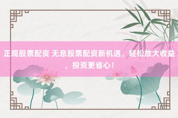 正规股票配资 无息股票配资新机遇，轻松放大收益，投资更省心！