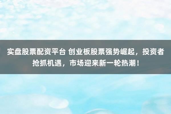 实盘股票配资平台 创业板股票强势崛起，投资者抢抓机遇，市场迎来新一轮热潮！
