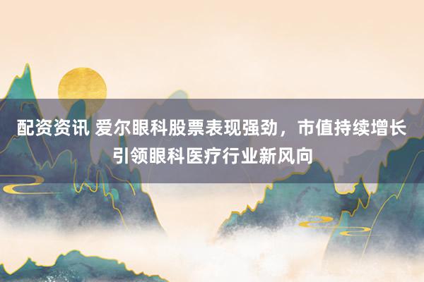 配资资讯 爱尔眼科股票表现强劲，市值持续增长引领眼科医疗行业新风向