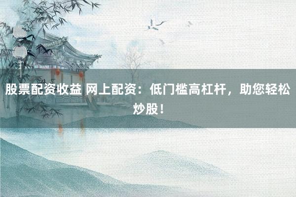 股票配资收益 网上配资：低门槛高杠杆，助您轻松炒股！