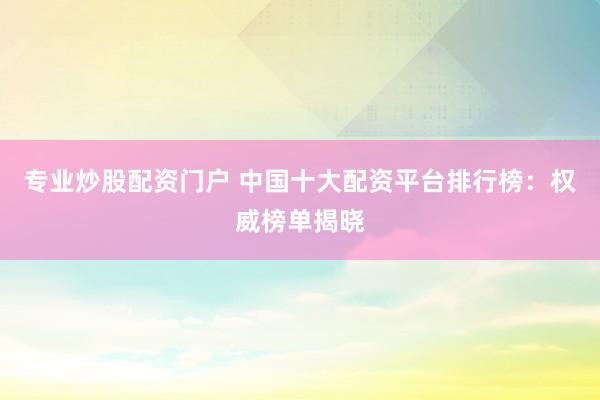 专业炒股配资门户 中国十大配资平台排行榜：权威榜单揭晓