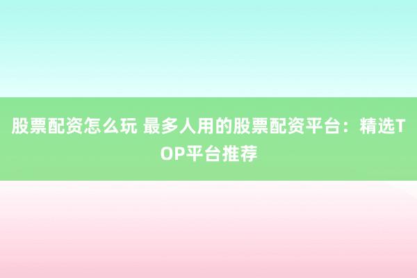 股票配资怎么玩 最多人用的股票配资平台：精选TOP平台推荐