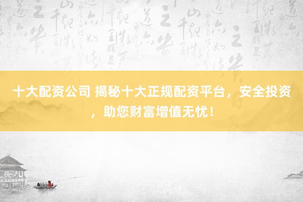 十大配资公司 揭秘十大正规配资平台，安全投资，助您财富增值无忧！