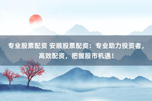 专业股票配资 安顺股票配资：专业助力投资者，高效配资，把握股市机遇！