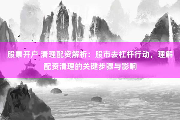股票开户 清理配资解析：股市去杠杆行动，理解配资清理的关键步骤与影响