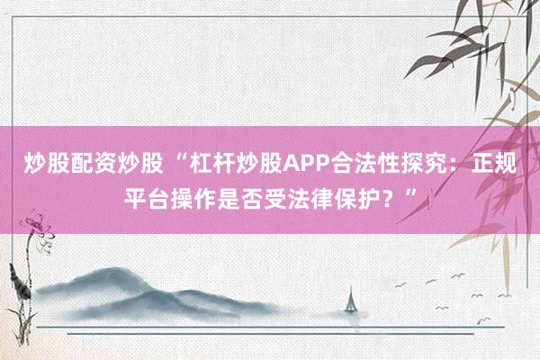 炒股配资炒股 “杠杆炒股APP合法性探究：正规平台操作是否受法律保护？”