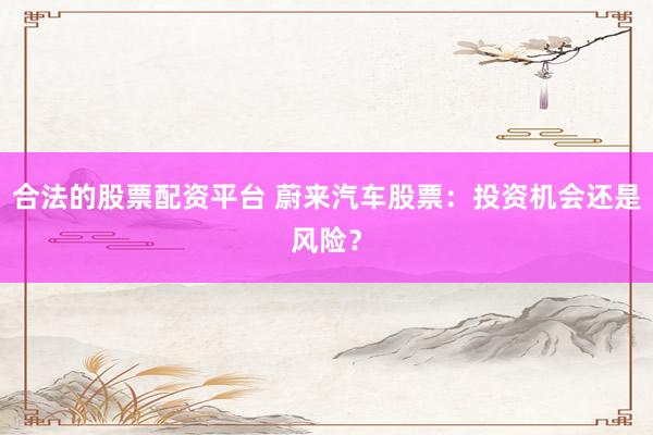合法的股票配资平台 蔚来汽车股票：投资机会还是风险？