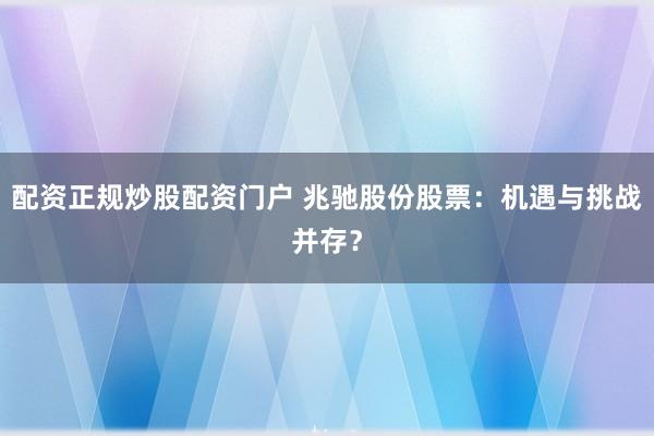 配资正规炒股配资门户 兆驰股份股票：机遇与挑战并存？