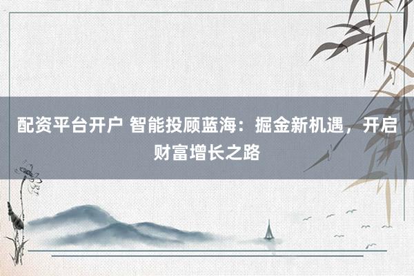 配资平台开户 智能投顾蓝海：掘金新机遇，开启财富增长之路