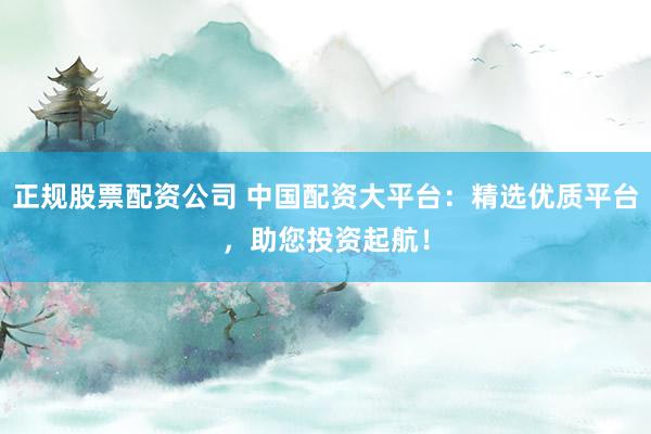 正规股票配资公司 中国配资大平台：精选优质平台，助您投资起航！