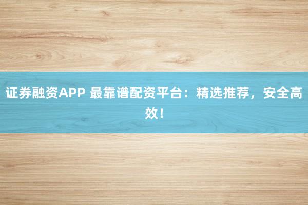 证券融资APP 最靠谱配资平台：精选推荐，安全高效！