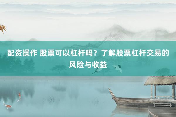 配资操作 股票可以杠杆吗？了解股票杠杆交易的风险与收益