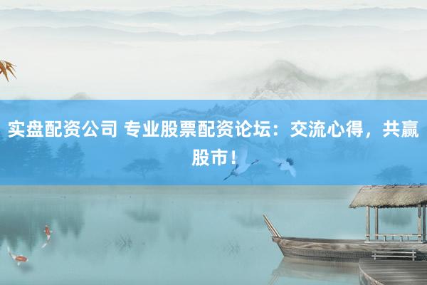实盘配资公司 专业股票配资论坛：交流心得，共赢股市！