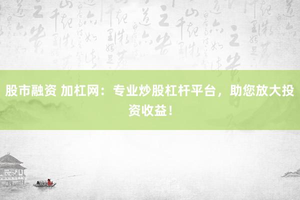股市融资 加杠网：专业炒股杠杆平台，助您放大投资收益！