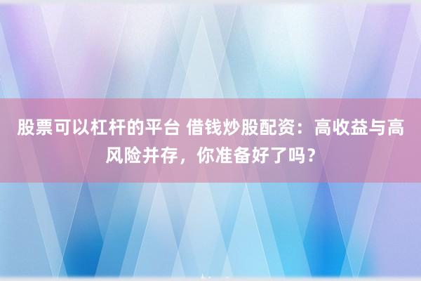 股票可以杠杆的平台 借钱炒股配资：高收益与高风险并存，你准备好了吗？