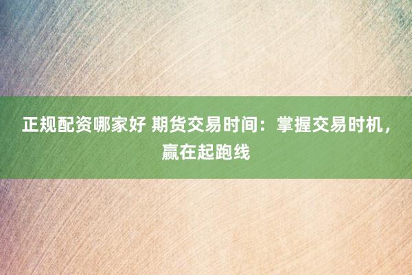 正规配资哪家好 期货交易时间：掌握交易时机，赢在起跑线