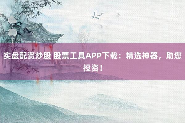 实盘配资炒股 股票工具APP下载：精选神器，助您投资！