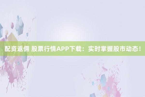 配资返佣 股票行情APP下载：实时掌握股市动态！