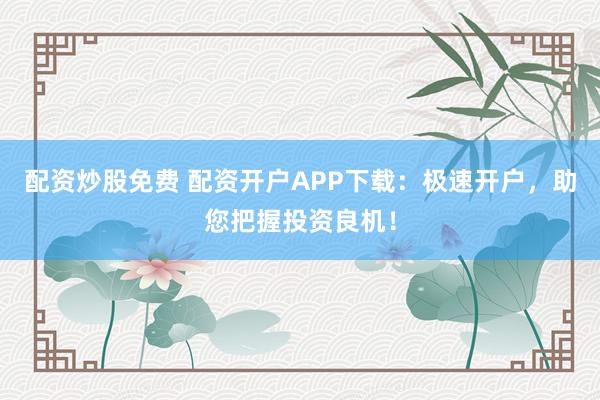 配资炒股免费 配资开户APP下载：极速开户，助您把握投资良机！
