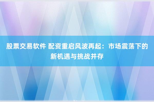 股票交易软件 配资重启风波再起：市场震荡下的新机遇与挑战并存
