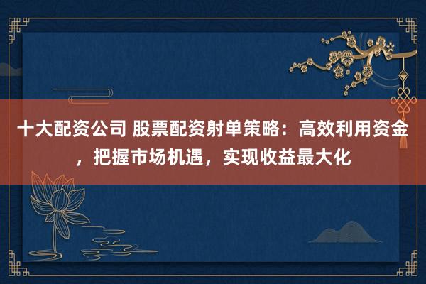 十大配资公司 股票配资射单策略：高效利用资金，把握市场机遇，实现收益最大化