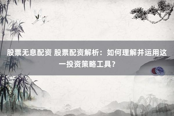 股票无息配资 股票配资解析：如何理解并运用这一投资策略工具？
