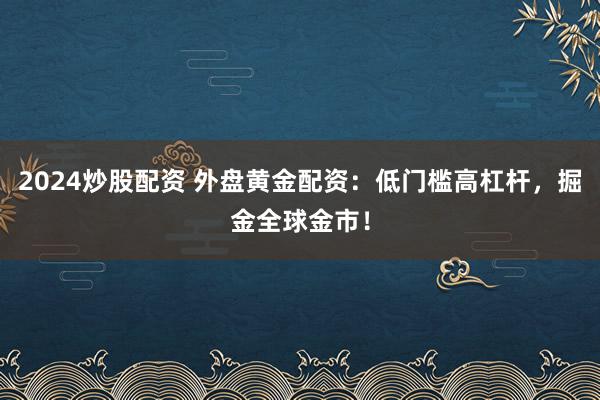 2024炒股配资 外盘黄金配资：低门槛高杠杆，掘金全球金市！