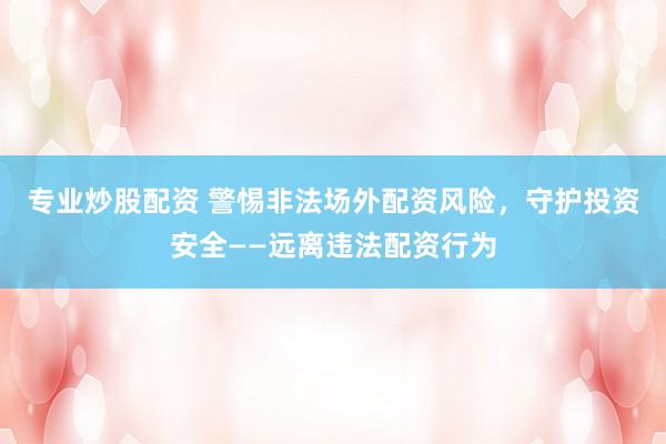 专业炒股配资 警惕非法场外配资风险，守护投资安全——远离违法配资行为