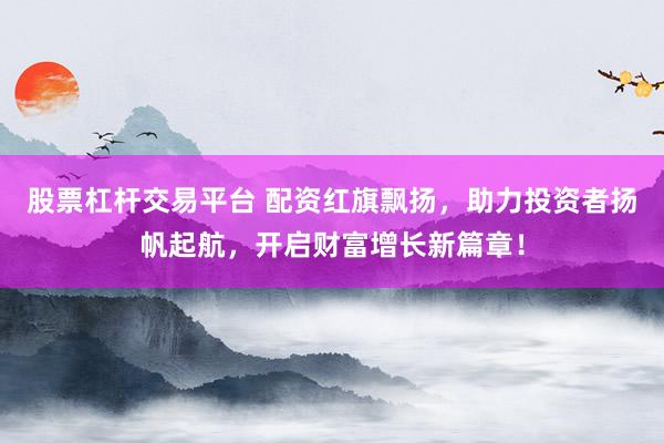 股票杠杆交易平台 配资红旗飘扬，助力投资者扬帆起航，开启财富增长新篇章！