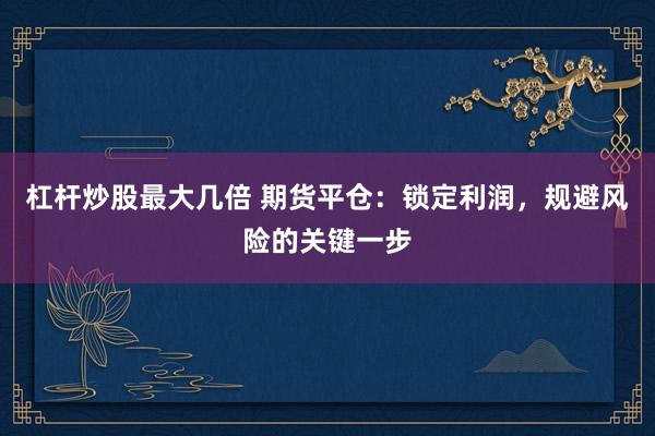杠杆炒股最大几倍 期货平仓：锁定利润，规避风险的关键一步