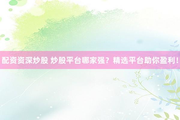 配资资深炒股 炒股平台哪家强？精选平台助你盈利！