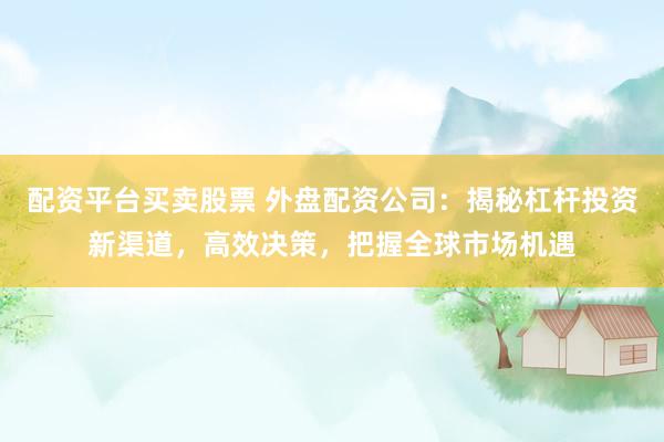 配资平台买卖股票 外盘配资公司：揭秘杠杆投资新渠道，高效决策，把握全球市场机遇