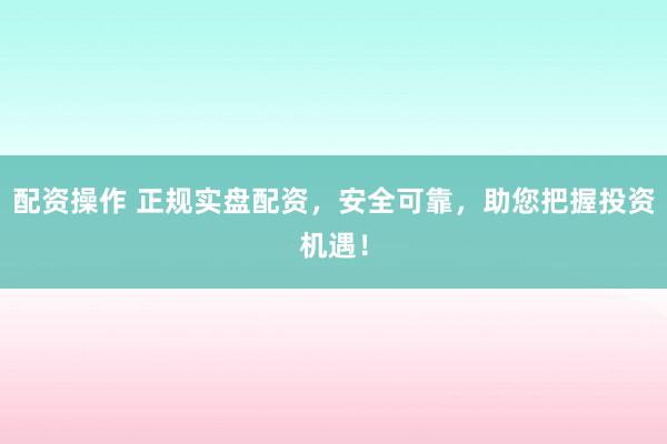 配资操作 正规实盘配资，安全可靠，助您把握投资机遇！