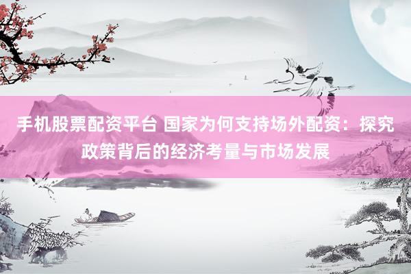 手机股票配资平台 国家为何支持场外配资：探究政策背后的经济考量与市场发展