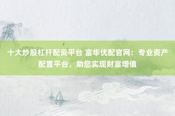 十大炒股杠杆配资平台 富华优配官网：专业资产配置平台，助您实现财富增值
