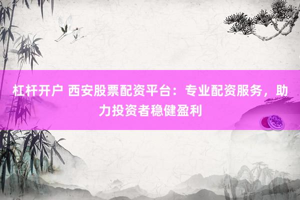 杠杆开户 西安股票配资平台：专业配资服务，助力投资者稳健盈利