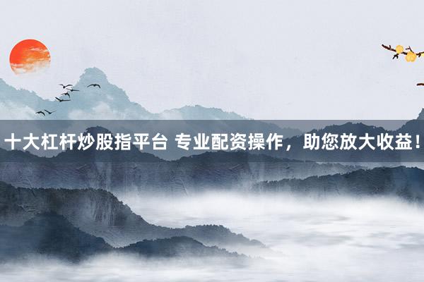 十大杠杆炒股指平台 专业配资操作，助您放大收益！