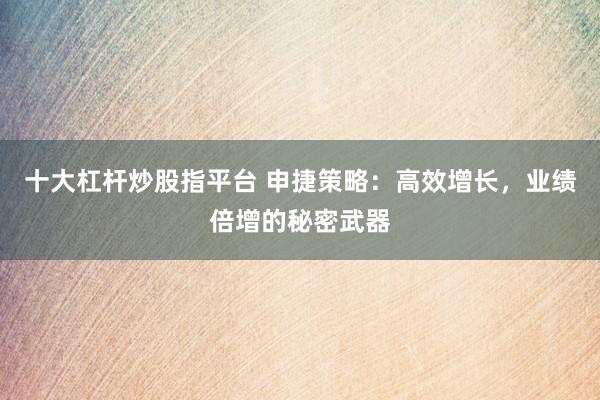 十大杠杆炒股指平台 申捷策略：高效增长，业绩倍增的秘密武器