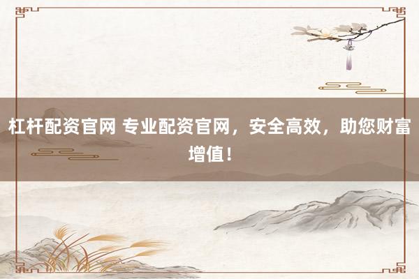 杠杆配资官网 专业配资官网，安全高效，助您财富增值！