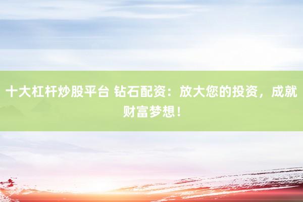 十大杠杆炒股平台 钻石配资：放大您的投资，成就财富梦想！