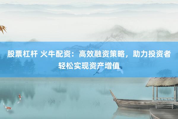 股票杠杆 火牛配资：高效融资策略，助力投资者轻松实现资产增值